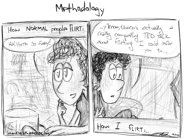 "How NORMAL people FLIRT:" MACGIRL: *making good eye contact, twirling her hair, reaching across to touch man's hand* Ha! You're so funny!"   ~   "How I flirt:" TEDDY: *arms crossed, looking away* "...y'know, there's actually a really compelling TED TALK about flirting I could refer you to..."