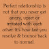 Perfect relationship is not that you never get angry, upset or irritated with each other. it's how fast you resolve & bounce back to normal.