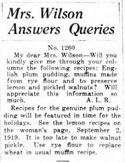 MRS. WILSON ANSWERS QUERIES. My dear Mrs. Wilson- Will you kindly give me through your column the following recipes: English plum pudding, muffins made from rye flour, and to preserve lemon and pickled walnuts? Will appreciate this information so much. -A.L.R.    Recipes for the genuine plum pudding will be featured in time for the holidays. See the lemon recipes on the woman's page, September 2, 1919. It's too late to make walnut pickle. Use rye flour to replace wheat in usual muffin recipe.