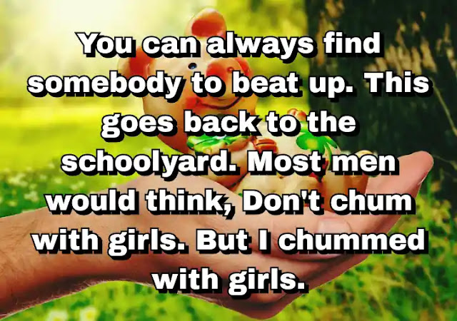 "You can always find somebody to beat up. This goes back to the schoolyard. Most men would think, Don't chum with girls. But I chummed with girls." ~ Carl Andre