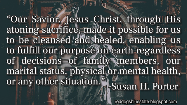 “Our Savior, Jesus Christ, through His atoning sacrifice, made it possible for us to be cleansed and healed, enabling us to fulfill our purpose on earth regardless of decisions of family members, our marital status, physical or mental health, or any other situation.” -Susan H. Porter