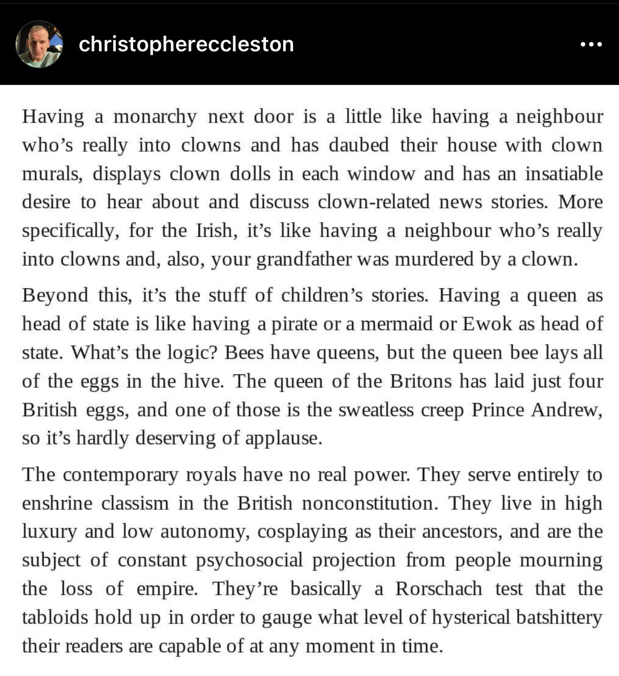 Having a monarchy next door is a little like having a neighbour who's really into clowns and has daubed their house with clown murals, displays clown dolls in each window and has an insatiable desire to hear about and discuss clown-related news stories. More specifically, for the Irish, it's like having a neighbour who's really into clowns and, also, your grandfather was murdered by a clown.  Beyond this, it's the stuff of children's stories. Having a queen as head of state is like having a pirate or a mermaid or Ewok as head of state. What's the logic? Bees have queens, but the queen bee lays all of the eggs in the hive. The queen of the Britons has laid just four British eggs, and one of those is the sweatless creep Prince Andrew, so it's hardly deserving of applause.  The contemporary royals have no real power. They serve entirely to enshrine classism in the British nonconstitution. They live in high luxury and low autonomy, cosplaying as their ancestors, and are the subject of constant psychosocial projection from people mourning the loss of empire. They're basically a Rorschach test that the tabloids hold up in order to gauge what level of hysterical batshittery their readers are capable of at any moment in time.