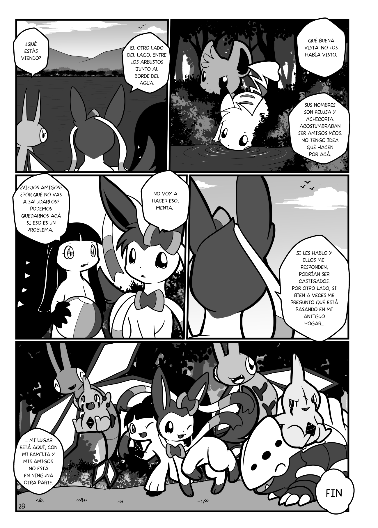 Panel 1: Se ve un lago. Vibrava le pregunta a Algodón-Sylveon "¿Qué estás viendo?". Él dice "El otro lado del lago, entre los arbustos junto al borde del agua". Panel 2, se ve a Minccino que vigila, y a una pikachu bebiendo agua. "Qué buena vista, no los había notado". "Sus nombres son Pelusa y Achicoria. Acostumbraban ser amigos míos. No tengo idea qué hacen por acá". Panel 3: Menta dice "¿Viejos amigos? ¿Por qué no vas a saludarlos? Podemos quedarnos acá si eso es un problema". Algodón responde "No voy a hacer eso, Menta". Panel 4: Algodón mira al cielo y dice "Si les hablo y ellos me responden, podrían ser castigados. Por otro lado, si bien a veces me pregunto qué está pasando en mi antiguo hogar..." Panel 5: Se ve a todos juntos caminando, con Menta abrazando a Algodón. "... mi lugar está aquí, con mi familia y mis amigos. No está en ninguna otra parte". Fin.