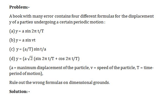 A book with many error contains four different formulas for the displacement y of a parties undergoing a certain periodic motion : (a) y = a sin 2π t/T (b) y = a sin vt (c)  y = (a/T) sin t/a (d) y = (a √2 (sin 2π t/T + cos 2π t/T) (a = maximum displacement of the particle, v = speed of the particle, T = time-period of motion), Rule out the wrong formulas on dimensional grounds.