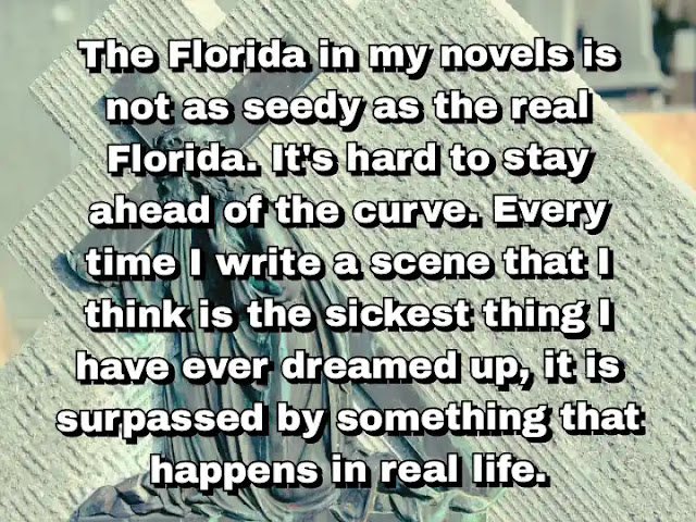 "The Florida in my novels is not as seedy as the real Florida. It's hard to stay ahead of the curve. Every time I write a scene that I think is the sickest thing I have ever dreamed up, it is surpassed by something that happens in real life." ~ Carl Hiaasen