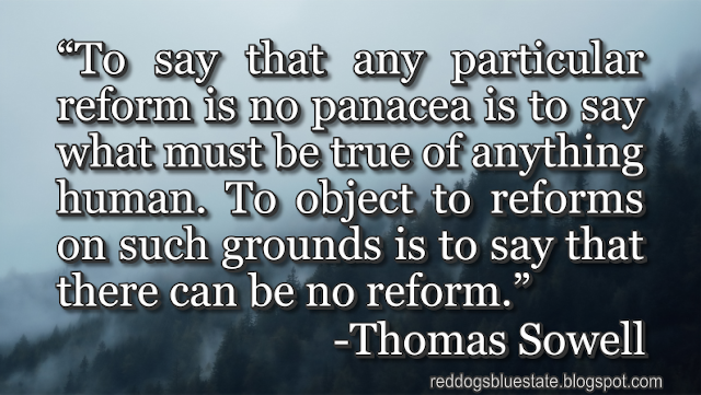 “To say that any particular reform is no panacea is to say what must be true of anything human. To object to reforms on such grounds is to say that there can be no reform.” -Thomas Sowell