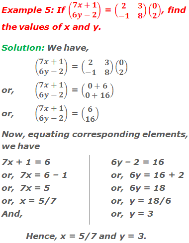 Example 5: If (■(7x+1@6y-2)) = (■(2&3@-1&8))(■(0@2)), find the values of x and y. Solution: We have, 	(■(7x+1@6y-2)) = (■(2&3@-1&8))(■(0@2)) or,	(■(7x+1@6y-2)) = (■(0+6@0+16)) or, 	(■(7x+1@6y-2)) = (■(6@16)) Now, equating corresponding elements,  we have 7x + 1 = 6 or,  7x = 6 – 1  or,  7x = 5 or,  x = 5/7 And, 6y – 2 = 16 or,  6y = 16 + 2 or,  6y = 18 or,  y = 18/6 or,  y = 3 Hence, x = 5/7 and y = 3.