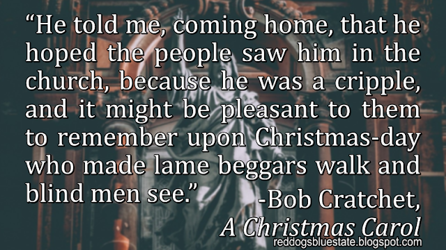 “He told me, coming home, that he hoped the people saw him in the church, because he was a cripple, and it might be pleasant to them to remember upon Christmas-day who made lame beggars walk and blind men see.” -Bob Cratchet, _A Christmas Carol_