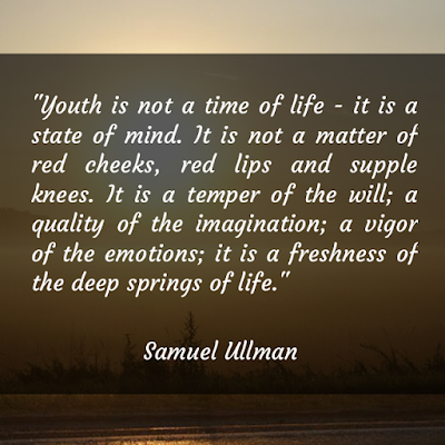 Youth is not a time of life - it is a state of mind. It is not a matter of red cheeks, red lips and supple knees. It is a temper of the will; a quality of the imagination; a vigor of the emotions; it is a freshness of the deep springs of life.  - Samuel Ullman