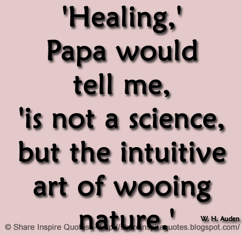 'Healing,' Papa would tell me, 'is not a science, but the intuitive art of wooing nature.' ~W. H. Auden