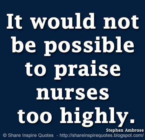 It would not be possible to praise nurses too highly. ~Stephen Ambrose