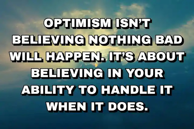 Optimism isn’t believing nothing bad will happen. It’s about believing in your ability to handle it when it does.