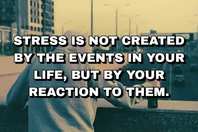 Stress is not created by the events in your life, but by your reaction to them.