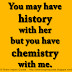 You may have history with her but you have chemistry with me. 