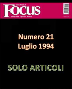 Focus. Scoprire e capire il mondo 21 - Luglio 1994 | ISSN 1122-3308 | TRUE PDF | Mensile | Scienza | Attualità | Tecnologia | Spazio
Focus rivista di taglio divulgativo, si prefigge di «mettere a fuoco» il mondo della scienza e l'attualità, da cui appunto il nome «focus», che in latino significa mettere a fuoco, riferito a lenti. Focus pubblica articoli di scienza, di problematiche sociali e periodicamente realizza sondaggi di opinione su temi attuali. Inoltre periodicamente vengono pubblicati articoli di storia, salute, approfondimenti, tecnologia, sport, animali, natura, spazio e comportamento.