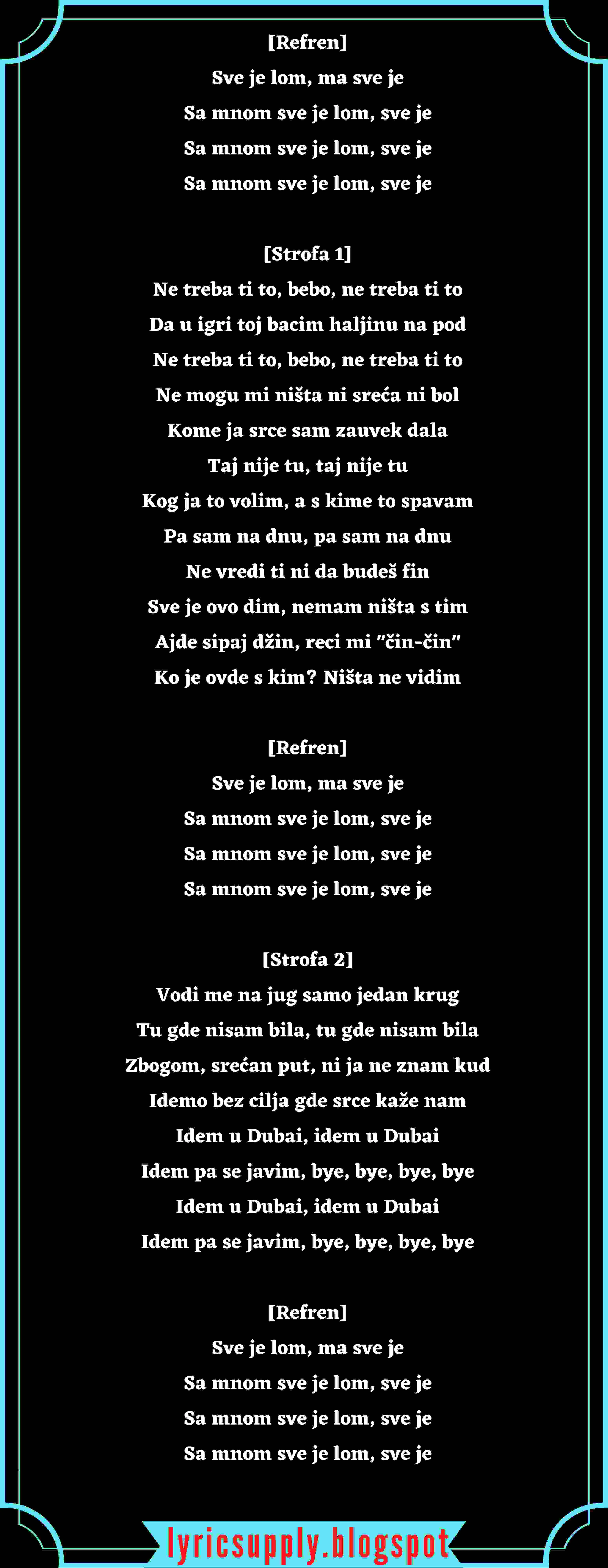 [Refren] Sve je lom, ma sve je Sa mnom sve je lom, sve je Sa mnom sve je lom, sve je Sa mnom sve je lom, sve je  [Strofa 1] Ne treba ti to, bebo, ne treba ti to Da u igri toj bacim haljinu na pod Ne treba ti to, bebo, ne treba ti to Ne mogu mi ništa ni sreća ni bol Kome ja srce sam zauvek dala Taj nije tu, taj nije tu Kog ja to volim, a s kime to spavam Pa sam na dnu, pa sam na dnu Ne vredi ti ni da budeš fin Sve je ovo dim, nemam ništa s tim Ajde sipaj džin, reci mi "čin-čin" Ko je ovde s kim? Ništa ne vidim  [Refren] Sve je lom, ma sve je Sa mnom sve je lom, sve je Sa mnom sve je lom, sve je Sa mnom sve je lom, sve je  [Strofa 2] Vodi me na jug samo jedan krug Tu gde nisam bila, tu gde nisam bila Zbogom, srećan put, ni ja ne znam kud Idemo bez cilja gde srce kaže nam Idem u Dubai, idem u Dubai Idem pa se javim, bye, bye, bye, bye Idem u Dubai, idem u Dubai Idem pa se javim, bye, bye, bye, bye  [Refren] Sve je lom, ma sve je Sa mnom sve je lom, sve je Sa mnom sve je lom, sve je Sa mnom sve je lom, sve je