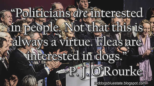 “Politicians _are_ interested in people. Not that this is always a virtue. Fleas are interested in dogs.” -P. J. O’Rourke