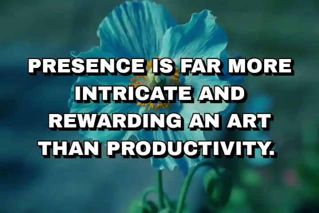 Presence is far more intricate and rewarding an art than productivity.