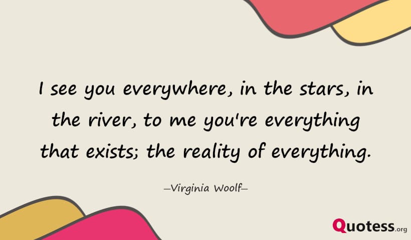 I see you everywhere, in the stars, in the river, to me you're everything that exists; the reality of everything. ― Virginia Woolf