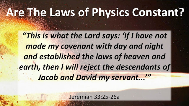 Are The Laws of Physics Constant? “This is what the Lord says: ‘If I have not made my covenant with day and night and established the laws of heaven and earth, then I will reject the descendants of Jacob and David my servant...’”  Jeremiah 33:25-26a