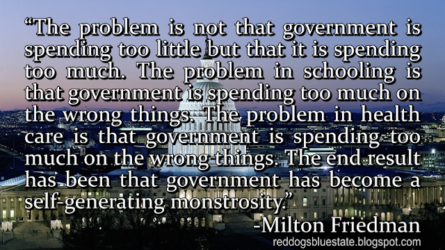 “The problem is not that government is spending too little but that it is spending too much. The problem in schooling is that government is spending too much on the wrong things. The problem in health care is that government is spending too much on the wrong things. The end result has been that government has become a self-generating monstrosity.” -Milton Friedman