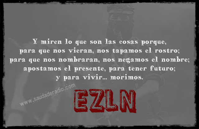 "Y miren lo que son las cosas porque, para que nos vieran, nos tapamos el rostro; para que nos nombraran, nos negamos el nombre; apostamos el presente para tener futuro; y para vivir, morimos." Sumcomandante Marcos