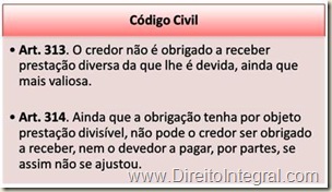 Art. 313. O credor não é obrigado a receber prestação diversa da que lhe é devida, ainda que mais valiosa. Art. 314. Ainda que a obrigação tenha por objeto prestação divisível, não pode o credor ser obrigado a receber, nem o devedor a pagar, por partes, se assim não se ajustou.