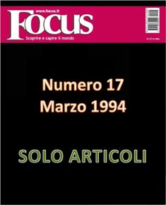 Focus. Scoprire e capire il mondo 17 - Marzo 1994 | ISSN 1122-3308 | TRUE PDF | Mensile | Scienza | Attualità | Tecnologia | Spazio
Focus rivista di taglio divulgativo, si prefigge di «mettere a fuoco» il mondo della scienza e l'attualità, da cui appunto il nome «focus», che in latino significa mettere a fuoco, riferito a lenti. Focus pubblica articoli di scienza, di problematiche sociali e periodicamente realizza sondaggi di opinione su temi attuali. Inoltre periodicamente vengono pubblicati articoli di storia, salute, approfondimenti, tecnologia, sport, animali, natura, spazio e comportamento.