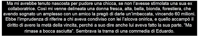 Ma mi avrebbe tenuto nascosta per pudore una chicca, se non l’avesse stimolata una sua ex collaboratrice. Così mi venne delineata una donna fresca, alta, bella, bionda, forestiera, che avendo sognato un amplesso con un amico la pregò di darle un’imbeccata, vincendo 60 milioni. Ebbe l’imprudenza di riferire a chi aveva condiviso con lei l’alcova onirica, e quello accampò il diritto di avere la metà della vincita, perché a suo dire anche lui aveva fatto la sua parte. “Ma rimase a bocca asciutta”. Sembrava la trama di una commedia di Eduardo.