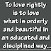 To love rightly is to love what is orderly and beautiful in an educated and disciplined way. ~Plato