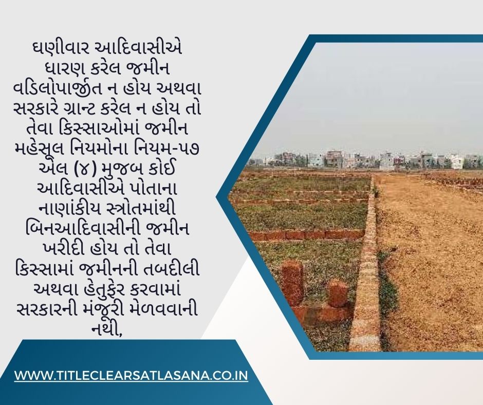ઘણીવાર આદિવાસીએ ધારણ કરેલ જમીન વડિલોપાર્જીત ન હોય અથવા સરકારે ગ્રાન્ટ કરેલ ન હોય તો તેવા કિસ્સાઓમાં જમીન મહેસૂલ નિયમોના નિયમ-૫૭ એલ (૪) મુજબ કોઈ આદિવાસીએ પોતાના નાણાંકીય સ્ત્રોતમાંથી બિનઆદિવાસીની જમીન ખરીદી હોય તો તેવા કિસ્સામાં જમીનની તબદીલી અથવા હેતુફેર કરવામાં સરકારની મંજૂરી મેળવવાની નથી,