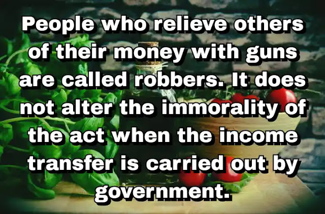 "People who relieve others of their money with guns are called robbers. It does not alter the immorality of the act when the income transfer is carried out by government." ~ Cal Thomas