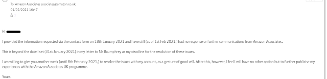 Hi [NAME] I provided the information requested via the contact form on 18th January 2021 and have still (as of 1st Feb 2021,) had no response or further communications from Amazon Associates.    This is beyond the date I set (31st January 2021) in my letter to Mr Baumphrey as my deadline for the resolution of these issues.    I am willing to give you another week (until 8th February 2021,) to resolve the issues with my account, as a gesture of good will. After this, however, I feel I will have no other option but to further publicise my experiences with the Amazon Associates UK programme.