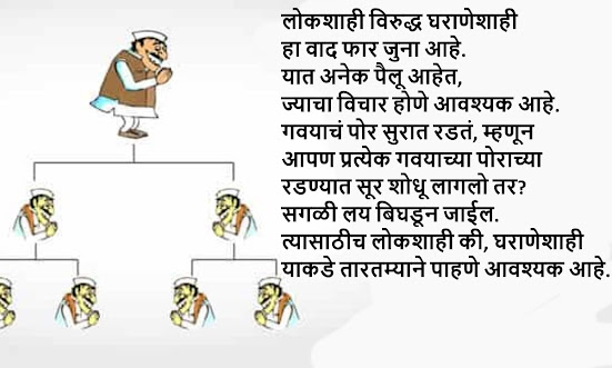 लोकशाही विरुद्ध घराणेशाही हा वाद फार जुना आहे. यात अनेक पैलू आहेत, ज्याचा विचार होणे आवश्यक आहे. गवयाचं पोर सुरात रडतं, म्हणून आपण प्रत्येक गवयाच्या पोराच्या रडण्यात सूर शोधू लागलो तर? सगळी लय बिघडून जाईल. त्यासाठीच लोकशाही की, घराणेशाही याकडे तारतम्याने पाहणे आवश्यक आहे...