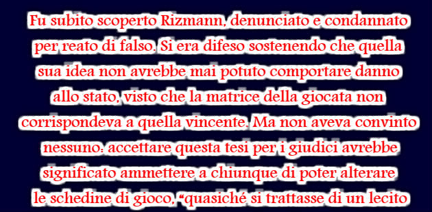 Fu subito scoperto Rizmann, denunciato e condannato per reato di falso. Si era difeso sostenendo che quella sua idea non avrebbe mai potuto comportare danno allo stato, visto che la matrice della giocata non corrispondeva a quella vincente. Ma non aveva convinto nessuno: accettare questa tesi per i giudici avrebbe significato ammettere a chiunque di poter alterare le schedine di gioco, “quasiché si trattasse di un lecito passatempo, o di un esercizio calligrafico od artistico“.