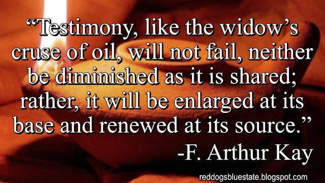 “Testimony, like the widow’s cruse of oil, will not fail, neither be diminished as it is shared; rather, it will be enlarged at its base and renewed at its source.” -F. Arthur Kay