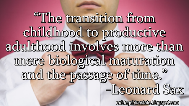 “The transition from childhood to productive adulthood involves more than mere biological maturation and the passage of time.” -Leonard Sax