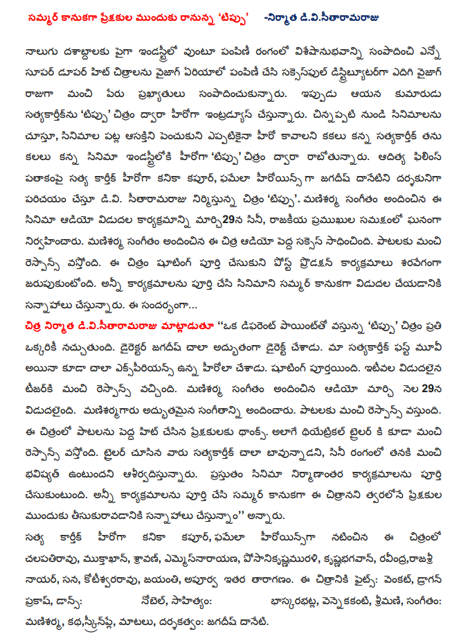  Summer gift from the audience to come forward, 'Tipu'                                                                                                        producerdivisitaramaraju Visesanubhavanni been in the industry for more than four decades in the field of distribution, earning several super-hit films dupar distribution area in Vizag Vizag and grow a successful distributor, King got a good track record. Now his son satyakartiknu 'Tipu' is to introduce the hero of the film. Watching movies as a kid, to increase interest in movies than ever kakalu to become the hero he dreamed of satyakartik film industry's 'Tipu' film debut. Karthik Aditya's Kanika Kapoor Films banner of truth, as the heroines phamela director Jagdish danetini exposing the divi Sitaramarajunu flick 'Tipu'. Mani Sharma has composed the music program for the audio release of the film on March 29, was held in the presence of political figures. Mani Sharma has composed the music Chitra audio big success. Response has been good songs. The film is slated for rapid shooting and post-production activities. All programs are planning to release a full version of the film in the summer. The ... Divisitaramaraju producer Chitra said, '' a different point, "Tipu" everyone will like the film. Director Jagdish was a great director. Experience, however, a lot of our satyakartik first movie was the hero. Shooting has been completed. The most recent release tijarki got good response. Mani Sharma has composed the music audio was released on March 29. Manisarmagaru wonderful music. Songs with a good response. Made a big hit, thanks to songs from the movie audience. As well as coming up with a good response to the theatrical trailer. They saw the trailer a lot satyakartik bavunnadani, the film industry of the future will be a blessing to him, the better. Currently in post-production on the movie completes. Summer is full of events and tribute to all of these films is slated to hit the screens soon, '' he said. Karthik's true Kanika Kapoor, phamela actresses starred Rao, muktakhan, Sravan, emmesnarayana, posani krsnamurali, krsnabhagavan, Ravindra, rajasrinayar, Sana, kotisvararavu, birth, extraordinary cast. The film Fights: Venkat, Dragon Prakash, Dance: Noble, lyrics: bhaskarabhatla, vennekakanti, Ms., Music: Mani Sharma, story, screenplay, dialogues and direction: Jagdish daneti.