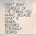 Don't deny yourself of the things you want, because what is denied, becomes strongly desired. 