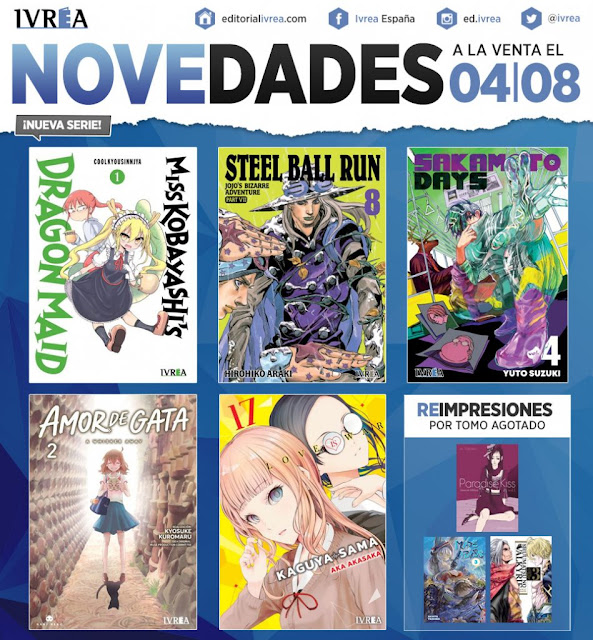 • MISS KOBAYASHI’S DRAGON MAID #1 – ¡NUEVA SERIE! – Formato B6.  • SAKAMOTO DAYS #4 – Formato tankoubon.  • JOJO’S BIZARRE ADVENTURE Steel Ball Run #8 – Edición deluxe. – Saga de 16 tomos. – Tomos de más de 300 páginas.  • KAGUYA-SAMA: LOVE IS WAR #17 – Formato B6.  • AMOR DE GATA #2 – Serie de 3 tomos. – Formato B6. Incluye páginas a color.  • PARADISE KISS -GLAMOUR EDITION- #1 (REIMPRESIÓN) – Serie de 5 tomos. – Formato A5. Incluya páginas a color exclusivas y páginas en papel vegetal.  • SHUUMATSU NO VALKYRIE: RECORD OF RAGNARÖK #3 (REIMPRESIÓN) – Formato B6. Incluye páginas a color.  • MADE IN ABYSS #3 (REIMPRESIÓN) – Formato A5.