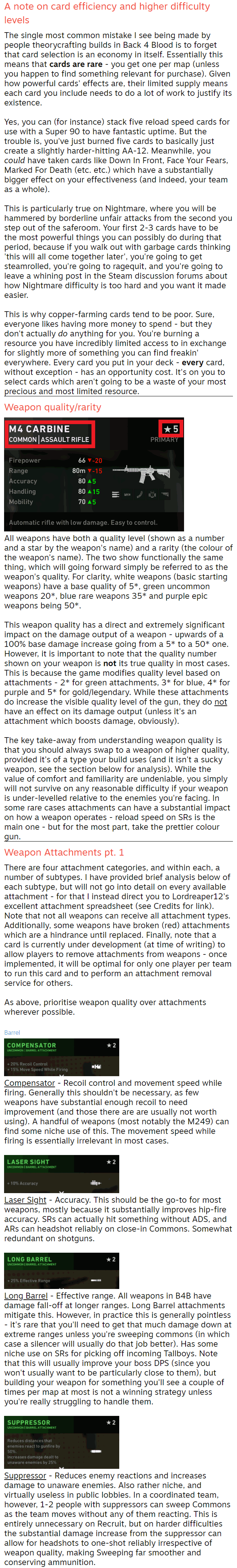 A note on card efficiency and higher difficulty levels The single most common mistake I see being made by people theorycrafting builds in Back 4 Blood is to forget that card selection is an economy in itself. Essentially this means that cards are rare - you get one per map (unless you happen to find something relevant for purchase). Given how powerful cards' effects are, their limited supply means each card you include needs to do a lot of work to justify its existence.  Yes, you can (for instance) stack five reload speed cards for use with a Super 90 to have fantastic uptime. But the trouble is, you've just burned five cards to basically just create a slightly harder-hitting AA-12. Meanwhile, you could have taken cards like Down In Front, Face Your Fears, Marked For Death (etc. etc.) which have a substantially bigger effect on your effectiveness (and indeed, your team as a whole).  This is particularly true on Nightmare, where you will be hammered by borderline unfair attacks from the second you step out of the saferoom. Your first 2-3 cards have to be the most powerful things you can possibly do during that period, because if you walk out with garbage cards thinking 'this will all come together later', you're going to get steamrolled, you're going to ragequit, and you're going to leave a whining post in the Steam discussion forums about how Nightmare difficulty is too hard and you want it made easier.  This is why copper-farming cards tend to be poor. Sure, everyone likes having more money to spend - but they don't actually do anything for you. You're burning a resource you have incredibly limited access to in exchange for slightly more of something you can find freakin' everywhere. Every card you put in your deck - every card, without exception - has an opportunity cost. It's on you to select cards which aren't going to be a waste of your most precious and most limited resource. Weapon quality/rarity  All weapons have both a quality level (shown as a number and a star by the weapon's name) and a rarity (the colour of the weapon's name). The two show functionally the same thing, which will going forward simply be referred to as the weapon's quality. For clarity, white weapons (basic starting weapons) have a base quality of 5*, green uncommon weapons 20*, blue rare weapons 35* and purple epic weapons being 50*.  This weapon quality has a direct and extremely significant impact on the damage output of a weapon - upwards of a 100% base damage increase going from a 5* to a 50* one. However, it is important to note that the quality number shown on your weapon is not its true quality in most cases. This is because the game modifies quality level based on attachments - 2* for green attachments, 3* for blue, 4* for purple and 5* for gold/legendary. While these attachments do increase the visible quality level of the gun, they do not have an effect on its damage output (unless it's an attachment which boosts damage, obviously).  The key take-away from understanding weapon quality is that you should always swap to a weapon of higher quality, provided it's of a type your build uses (and it isn't a sucky weapon, see the section below for analysis). While the value of comfort and familiarity are undeniable, you simply will not survive on any reasonable difficulty if your weapon is under-levelled relative to the enemies you're facing. In some rare cases attachments can have a substantial impact on how a weapon operates - reload speed on SRs is the main one - but for the most part, take the prettier colour gun. Weapon Attachments pt. 1 There are four attachment categories, and within each, a number of subtypes. I have provided brief analysis below of each subtype, but will not go into detail on every available attachment - for that I instead direct you to Lordreaper12's excellent attachment spreadsheet (see Credits for link). Note that not all weapons can receive all attachment types. Additionally, some weapons have broken (red) attachments which are a hindrance until replaced. Finally, note that a card is currently under development (at time of writing) to allow players to remove attachments from weapons - once implemented, it will be optimal for only one player per team to run this card and to perform an attachment removal service for others.  As above, prioritise weapon quality over attachments wherever possible.  Barrel  Compensator - Recoil control and movement speed while firing. Generally this shouldn't be necessary, as few weapons have substantial enough recoil to need improvement (and those there are are usually not worth using). A handful of weapons (most notably the M249) can find some niche use of this. The movement speed while firing is essentially irrelevant in most cases.   Laser Sight - Accuracy. This should be the go-to for most weapons, mostly because it substantially improves hip-fire accuracy. SRs can actually hit something without ADS, and ARs can headshot reliably on close-in Commons. Somewhat redundant on shotguns.   Long Barrel - Effective range. All weapons in B4B have damage fall-off at longer ranges. Long Barrel attachments mitigate this. However, in practice this is generally pointless - it's rare that you'll need to get that much damage down at extreme ranges unless you're sweeping commons (in which case a silencer will usually do that job better). Has some niche use on SRs for picking off incoming Tallboys. Note that this will usually improve your boss DPS (since you won't usually want to be particularly close to them), but building your weapon for something you'll see a couple of times per map at most is not a winning strategy unless you're really struggling to handle them.   Suppressor - Reduces enemy reactions and increases damage to unaware enemies. Also rather niche, and virtually useless in public lobbies. In a coordinated team, however, 1-2 people with suppressors can sweep Commons as the team moves without any of them reacting. This is entirely unnecessary on Recruit, but on harder difficulties the substantial damage increase from the suppressor can allow for headshots to one-shot reliably irrespective of weapon quality, making Sweeping far smoother and conserving ammunition.