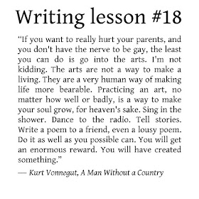 Writing tips. “If you want to really hurt you parents, and you don't have the nerve to be gay, the least you can do is go into the arts. I'm not kidding. The arts are not a way to make a living. They are a very human way of making life more bearable. Practicing an art, no matter how well or badly, is a way to make your soul grow, for heaven's sake. Sing in the shower. Dance to the radio. Tell stories. Write a poem to a friend, even a lousy poem. Do it as well as you possible can. You will get an enormous reward. You will have created something.” ― Kurt Vonnegut, A Man Without a Country 