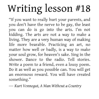 Writing tips. “If you want to really hurt you parents, and you don't have the nerve to be gay, the least you can do is go into the arts. I'm not kidding. The arts are not a way to make a living. They are a very human way of making life more bearable. Practicing an art, no matter how well or badly, is a way to make your soul grow, for heaven's sake. Sing in the shower. Dance to the radio. Tell stories. Write a poem to a friend, even a lousy poem. Do it as well as you possible can. You will get an enormous reward. You will have created something.” ― Kurt Vonnegut, A Man Without a Country 