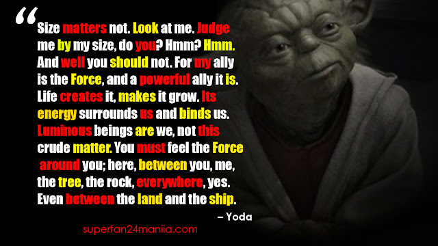 “Size matters not. Look at me. Judge me by my size, do you? Hmm? Hmm. And well you should not. For my ally is the Force, and a powerful ally it is. Life creates it, makes it grow. Its energy surrounds us and binds us. Luminous beings are we, not this crude matter. You must feel the Force around you; here, between you, me, the tree, the rock, everywhere, yes. Even between the land and the ship.”