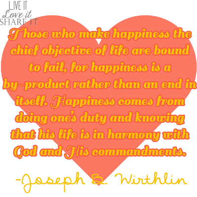 Those who make happiness the chief objective of life are bound to fail, for happiness is a by-product rather than an end in itself. Happiness comes from doing one’s duty and knowing that his life is in harmony with God and His commandments. - Joseph B. Wirthlin