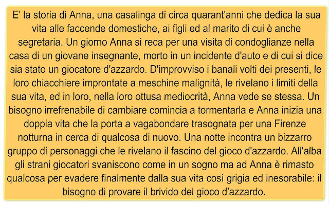 E' la storia di Anna, una casalinga di circa quarant'anni che dedica la sua vita alle faccende domestiche, ai figli ed al marito di cui è anche segretaria. Un giorno Anna si reca per una visita di condoglianze nella casa di un giovane insegnante, morto in un incidente d'auto e di cui si dice sia stato un giocatore d'azzardo. D'improvviso i banali volti dei presenti, le loro chiacchiere improntate a meschine malignità, le rivelano i limiti della sua vita, ed in loro, nella loro ottusa mediocrità, Anna vede se stessa. Un bisogno irrefrenabile di cambiare comincia a tormentarla e Anna inizia una doppia vita che la porta a vagabondare trasognata per una Firenze notturna in cerca di qualcosa di nuovo. Una notte incontra un bizzarro gruppo di personaggi che le rivelano il fascino del gioco d'azzardo. All'alba gli strani giocatori svaniscono come in un sogno ma ad Anna è rimasto qualcosa per evadere finalmente dalla sua vita così grigia ed inesorabile: il bisogno di provare il brivido del gioco d'azzardo. 