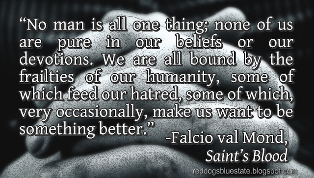“[N]o man is all one thing; none of us are pure in our beliefs or our devotions. We are all bound by the frailties of our humanity, some of which feed our hatred, some of which, very occasionally, make us want to be something better.” -Falcio val Mond, _Saint’s Blood_