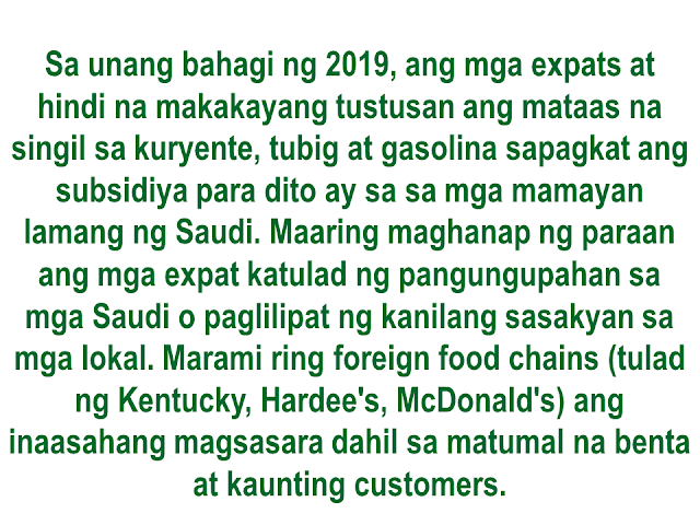 An analysis from Mubasher talks about the serious economic situation of Saudi Arabia. Heres the English translation from the article written by Mr. Mohammed Altwairqi :  Economic experts predict that the economic distress experienced by Saudi Arabia due to the decline in world oil prices and the war in Yemen will cause huge changes in the population structure in the Kingdom. The most significant of these are the departure of 2 million plus foreigners by the first quarter of 2018. Reason, they will not be able to cope with the large fees imposed by the Kingdom on their foreign dependents.   Ayon sa prediksiyon ng mga dalubhasa sa ekonomiya, ang economic distress na nararanasan ngayon ng Saudi Arabia dahilan sa pagbaba ng presyo ng langis at ang giyera sa Yemen ay magdudulot ng malaking pagbabago sa istruktura ng populasyon sa Kaharian.  Isa sa magiging kapansin-pansin ay ang pag-alis ng mahigit sa 2 milyong dayuhan sa unang quarter ng 2018. ang dahilan, mahihirapan na silang tugunan ang malalaking bayarin na ipinapataw ng Kaharian sa kanilang mga foreign dependents.   Some 2.5 million foreigners are expected to leave by the end of 2018, mostly single-family workers, which will find it difficult to cope with the cost of living, as well as other fees and taxes that the state may seek to impose on them while decreasing subsidies on fuel, electricity, cooking gas, bread, baby milk and medicines. With the beginning of July 2019 they will remain only in the Kingdom on the determination of some foreigners with high salaries and families of not more than four members.  Tinatayang nasa 2.5 milyong expat ang inaasahang aalis ng kaharian, karamihan sa mga ito ay mgasingle-family workers na mahihirapan nang tugunan ang mataas na cost of living gayundin ang mga buwis at bayarin na maaring ipataw ng gobyerno habang lumiliit ang subsidiya sa gasolina, kuryente, cooking gas, tinapay, mga gatas na pambata at mga gamot. Maaring ang manatili na  lamang sa bandang Hulyo ng 2019 ay ang mga expat na may mataas na sahod at mga may pamilyang hindi hihigit sa apat ang miyembro.  Of course, this reverse migration will be affected by several commercial sectors in the Kingdom of Saudi Arabia, the first of which are the companies of nutrition, catering and pledges, some of which may collapse completely if they cannot withstand the economic shock in the first two years (2017-2018)  [Ang "reverse migration" na ito ay tiyak na mararamdaman ng mga sektor na komersyal sa Kaharian ng Saudi Arabia, una na dito ang mga kumpanyang may kinalaman sa nutrition, catering at pledges, ilan ang maaring bumagsak  ng tuluyan kung hindi nila matatagalan ang dagok na ito sa ekonomiya sa unang dalawang taon (2017-2018) Sa unang kalahatian ng 2018, tatamaan ang merkado ng real estate at mga nagpapaupa at nasa 50 %  na pagbagsak ang inaasahan simula sa kanilang kasalukuyang kalagayan o mas mababa pa, kasunod ng mga courier, airlines. construction companies at mga nagbebenta ng sasakyan.]   The impact from the first half of 2018 will impact the real estate market and rents are expected to fall to 50% from what they are now or even less, followed by couriers, airlines, construction companies and car dealerships. Sponsored Links The impact of the economic situation will not only be limited to foreign expatriates but will extend to the Saudi families themselves, who will seek to transfer their children from private schools to public schools to reduce costs, find cheaper housing with less advantages, or move from villas to apartments. There will also be a pile of new vehicles in the agencies, the used car market will rebound and prices will fall too much.  Hindi lang ang mga expats ang makakaramdam ng dagok sa ekonomiya kundi maging ang  mismong mga pamilyang Saudi na maaring ilipat ang kanilang mga anak mula sa private schools tungo sa mga pampublikong paaralan para makatipid, humanap ng mas murang matitirhan. Maaring dumami ang bagong mga sasakyan sa ahensiya at biglang bumagsak ang presyo ng mga ito.  The impact of the crisis at the end of 2018 will extend to the electronics, smartphones, tablets, computers, luxury, service, maintenance and operation sectors. Hundreds of companies and institutions will be forced to withdraw from the market and close. This will lead to an increase in the pace of foreigners departing and ending their contracts. Once to separate the Saudis from their jobs in order to reduce costs and reduce the cost.  Maari ding maapektuhan ng krisis sa huling bahagi ng 2108 ang mga sektor ng electronics, smartphines, tablets, computers, luxury, services at operation. Daang kumpanya ang maaring magsara. magdudulot ito ng mas marami pang expat na aalis ng bansa at wawakasan ang kanilang kontrata.  At the beginning of 2019, foreigners will not be able to afford high electricity, water and gasoline bills, as these will be subsidized only for Saudi citizens. Foreigners will look for exits and solutions such as renting homes with Saudis or transferring their cars to citizens. Dozens and perhaps hundreds of branches of foreign food chains, private restaurants such as Kentucky, Hardee's, McDonald's and many other activities and shops will be closed with depressed markets and few customers.  Sa unang bahagi ng 2019, ang mga expats at hindi na makakayang tustusan ang mataas na singil sa kuryente, tubig at gasolina sapagkat ang subsidiya para dito ay sa sa mga mamayan lamang ng Saudi. Maaring maghanap ng paraan ang mga expat katulad ng pangungupahan sa mga Saudi o paglilipat ng kanilang sasakyan sa mga lokal. Marami ring foreign food chains (tulad ng Kentucky, Hardee's, McDonald's) ang inaasahang magsasara dahil sa matumal na benta at kaunting customers.  Sa huling bahagi ng 2019, darami ang mga second-hand na cellphones sapagkat hindi na kayang bumili ng mga tao ng bago. Llaki rin ang bilang ng mga babaeng Saudi na magtatrabaho sa mga opisina, mga institution at shops.  By the end of 2019, it is expected that the number of pre-used cellphones will increase, as people will not be able to afford buying new and the proportion of Saudi women working in offices, institutions and shops will increase.  The people will begin to partially adjust to the situation by the beginning of 2020 and the Saudis will have to work a lot in areas and activities they have never worked in before. There will be a huge gap between the market and the consumer, and will rid the ways of the Kingdom's population of cars and other products. And by the middle of the same year 2020 the economy will begin to recover but very slowly and the presence, number of companies p. and institutions will be lost!  Expats may start now by carefully prioritizing their priorities.  Magsisimula nang  mag-adjust paunti-unti ang mga tao sa sitwasyon sa pagsisimula ng 2020 at ang mga Saudis ay kailangang gumawa ng mga trabahong hindi nila dati ginagawa. Malaki ang magiging patlang ng merkado at mga consumer. Mababawasan ang nakasanayang dami ng mga sasakyan  at iba pang produkto. maaring makabawi ang economiya sa kalagitnaan ng 2020 ngunit magiging mabagal at ang dami ng  mga kumpanya at mga institution ay mawawala.  Kailangan nang mag-isip ang mga expat ngayon at maingat na isaalang-alang ang kanilang mga prayoridad. Advertisement Read more:       ©2017 THOUGHTSKOTO