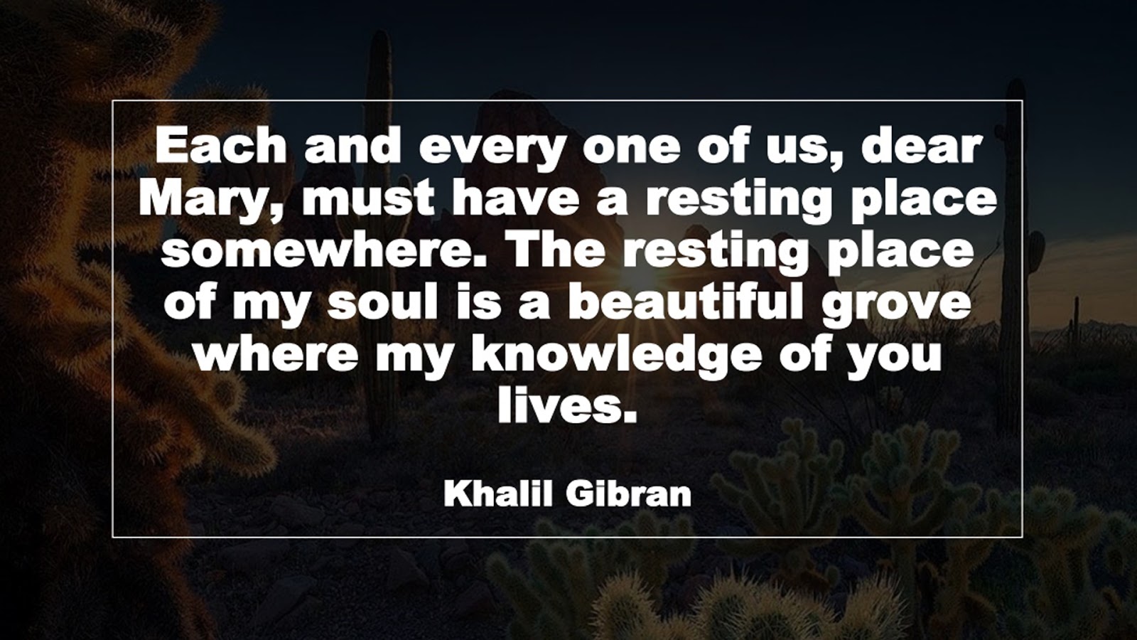 Each and every one of us, dear Mary, must have a resting place somewhere. The resting place of my soul is a beautiful grove where my knowledge of you lives. (Khalil Gibran)