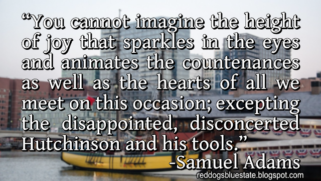 “You cannot imagine the height of joy that sparkles in the eyes and animates the countenances as well as the hearts of all we meet on this occasion; excepting the disappointed, disconcerted Hutchinson and his tools.” -Samuel Adams